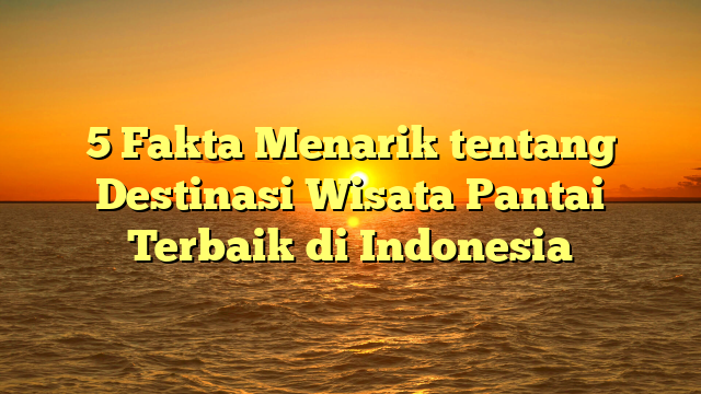 5 Fakta Menarik tentang Destinasi Wisata Pantai Terbaik di Indonesia