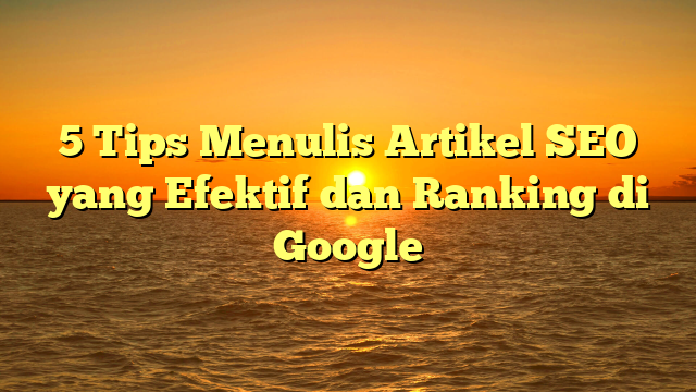 5 Tips Menulis Artikel SEO yang Efektif dan Ranking di Google