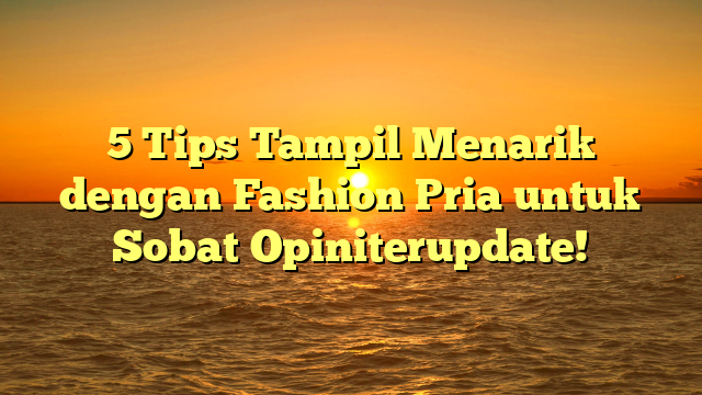 5 Tips Tampil Menarik dengan Fashion Pria untuk Sobat Opiniterupdate!