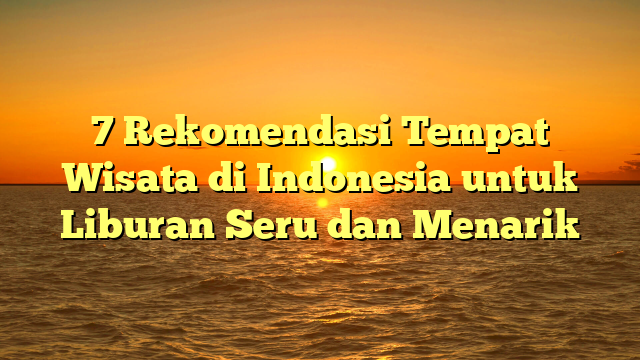 7 Rekomendasi Tempat Wisata di Indonesia untuk Liburan Seru dan Menarik