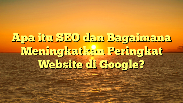 Apa itu SEO dan Bagaimana Meningkatkan Peringkat Website di Google?