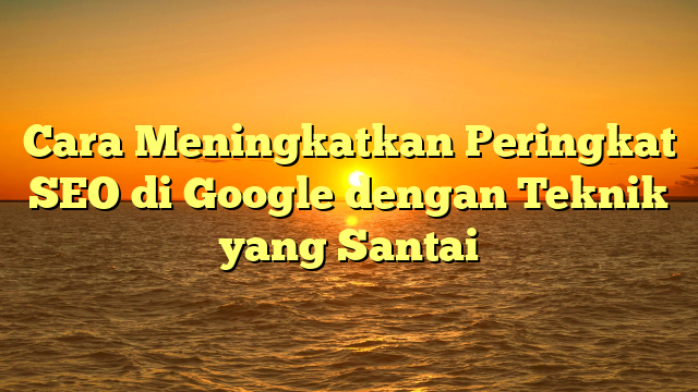 Cara Meningkatkan Peringkat SEO di Google dengan Teknik yang Santai