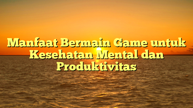 Manfaat Bermain Game untuk Kesehatan Mental dan Produktivitas