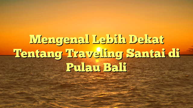 Mengenal Lebih Dekat Tentang Traveling Santai di Pulau Bali