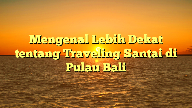 Mengenal Lebih Dekat tentang Traveling Santai di Pulau Bali