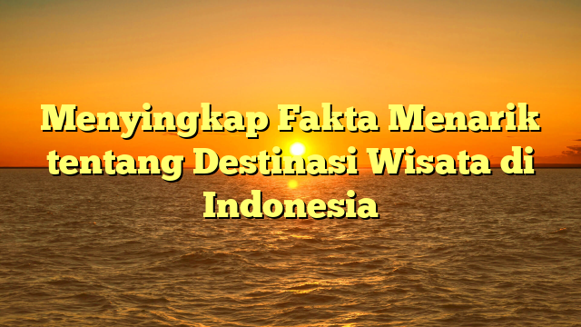 Menyingkap Fakta Menarik tentang Destinasi Wisata di Indonesia