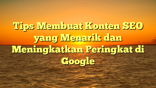 Tips Membuat Konten SEO yang Menarik dan Meningkatkan Peringkat di Google