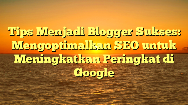 Tips Menjadi Blogger Sukses: Mengoptimalkan SEO untuk Meningkatkan Peringkat di Google